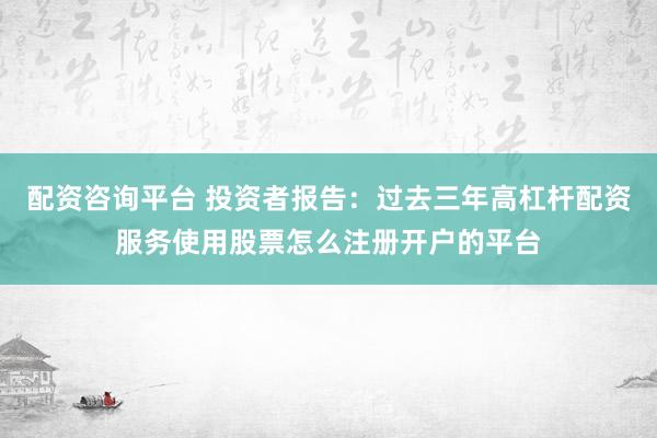 配资咨询平台 投资者报告：过去三年高杠杆配资服务使用股票怎么注册开户的平台