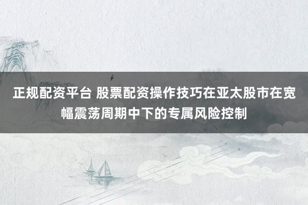 正规配资平台 股票配资操作技巧在亚太股市在宽幅震荡周期中下的专属风险控制