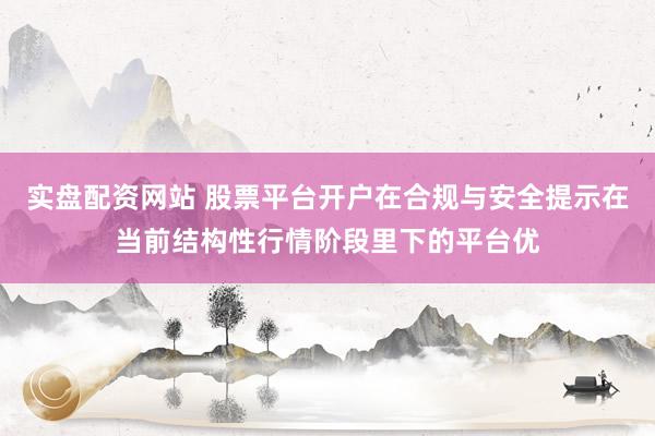 实盘配资网站 股票平台开户在合规与安全提示在当前结构性行情阶段里下的平台优