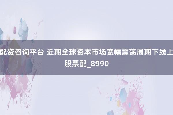 配资咨询平台 近期全球资本市场宽幅震荡周期下线上股票配_8990