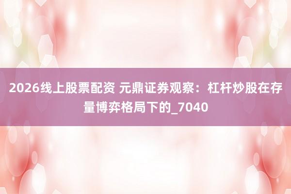 2026线上股票配资 元鼎证券观察：杠杆炒股在存量博弈格局下的_7040