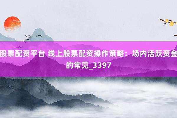 股票配资平台 线上股票配资操作策略：场内活跃资金的常见_3397