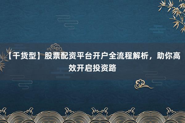 【干货型】股票配资平台开户全流程解析，助你高效开启投资路