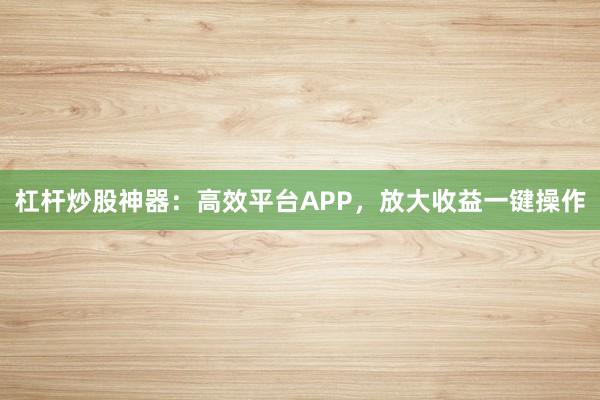 杠杆炒股神器：高效平台APP，放大收益一键操作