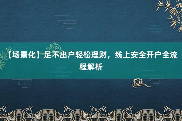 【场景化】足不出户轻松理财，线上安全开户全流程解析