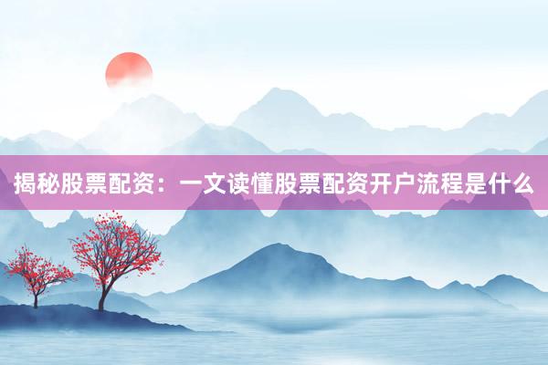 揭秘股票配资：一文读懂股票配资开户流程是什么