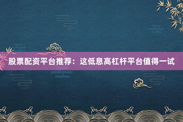 股票配资平台推荐：这低息高杠杆平台值得一试