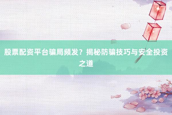 股票配资平台骗局频发？揭秘防骗技巧与安全投资之道