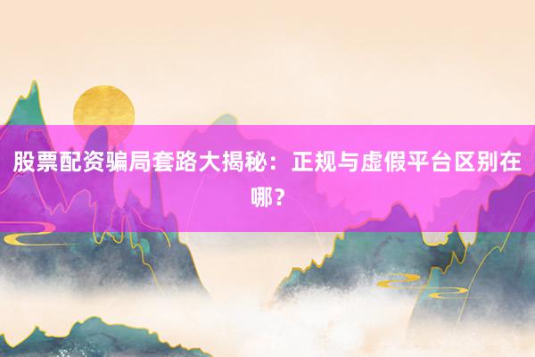 股票配资骗局套路大揭秘：正规与虚假平台区别在哪？