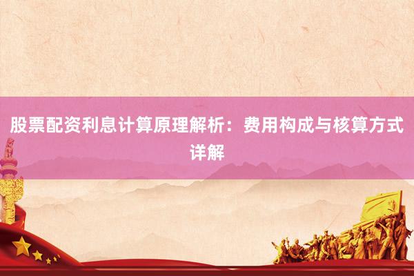 股票配资利息计算原理解析：费用构成与核算方式详解
