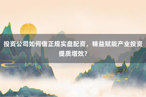 投资公司如何借正规实盘配资，精益赋能产业投资提质增效？