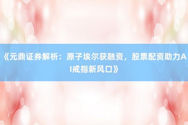 《元鼎证券解析：原子埃尔获融资，股票配资助力AI戒指新风口》