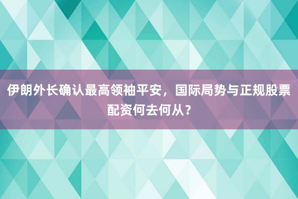 伊朗外长确认最高领袖平安，国际局势与正规股票配资何去何从？