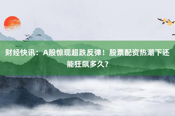 财经快讯：A股惊现超跌反弹！股票配资热潮下还能狂飙多久？