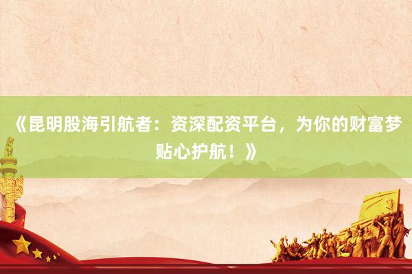 《昆明股海引航者：资深配资平台，为你的财富梦贴心护航！》