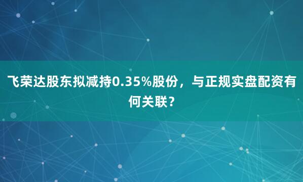 飞荣达股东拟减持0.35%股份，与正规实盘配资有何关联？
