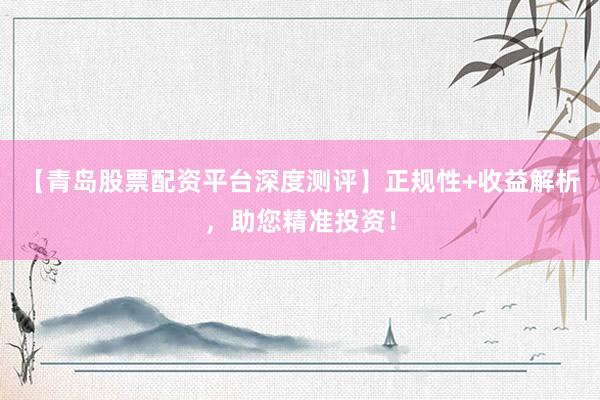 【青岛股票配资平台深度测评】正规性+收益解析，助您精准投资！