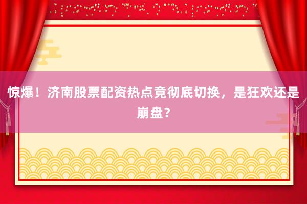 惊爆！济南股票配资热点竟彻底切换，是狂欢还是崩盘？