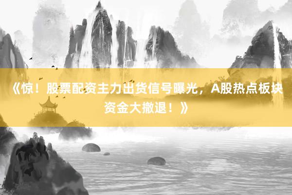《惊！股票配资主力出货信号曝光，A股热点板块资金大撤退！》
