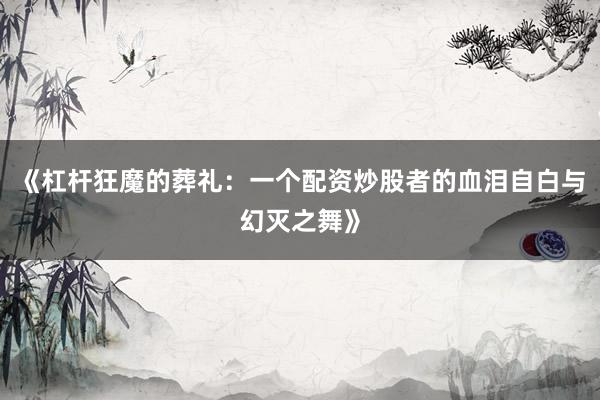 《杠杆狂魔的葬礼：一个配资炒股者的血泪自白与幻灭之舞》