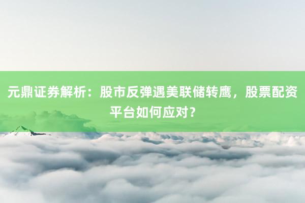 元鼎证券解析：股市反弹遇美联储转鹰，股票配资平台如何应对？