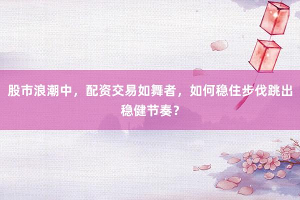 股市浪潮中，配资交易如舞者，如何稳住步伐跳出稳健节奏？