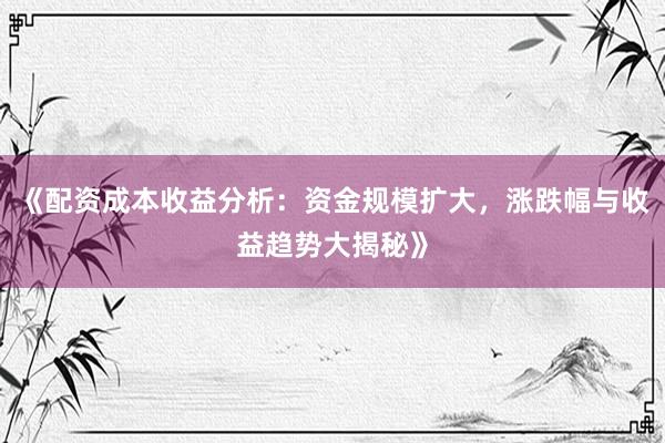 《配资成本收益分析：资金规模扩大，涨跌幅与收益趋势大揭秘》