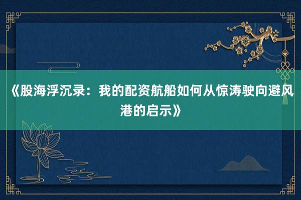 《股海浮沉录：我的配资航船如何从惊涛驶向避风港的启示》
