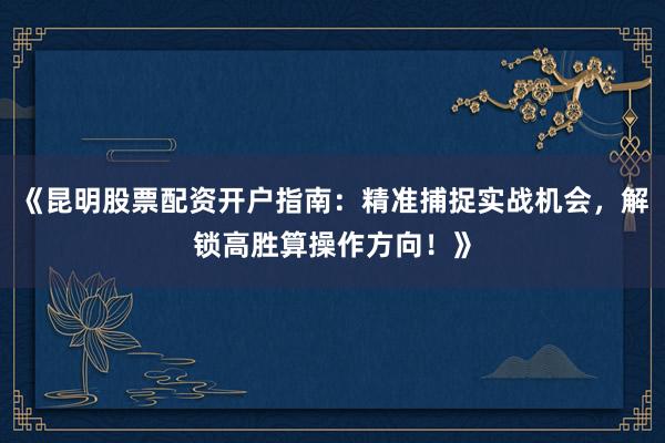 《昆明股票配资开户指南：精准捕捉实战机会，解锁高胜算操作方向！》