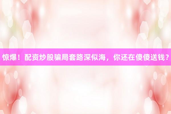 惊爆！配资炒股骗局套路深似海，你还在傻傻送钱？