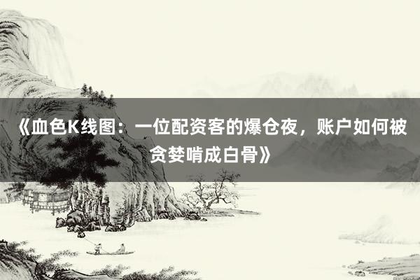 《血色K线图：一位配资客的爆仓夜，账户如何被贪婪啃成白骨》