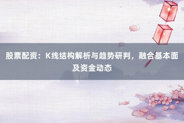 股票配资：K线结构解析与趋势研判，融合基本面及资金动态