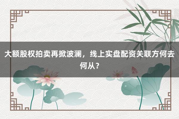 大额股权拍卖再掀波澜，线上实盘配资关联方何去何从？
