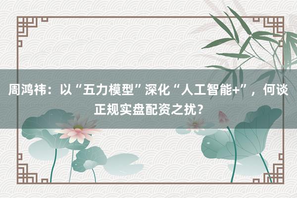 周鸿祎：以“五力模型”深化“人工智能+”，何谈正规实盘配资之扰？