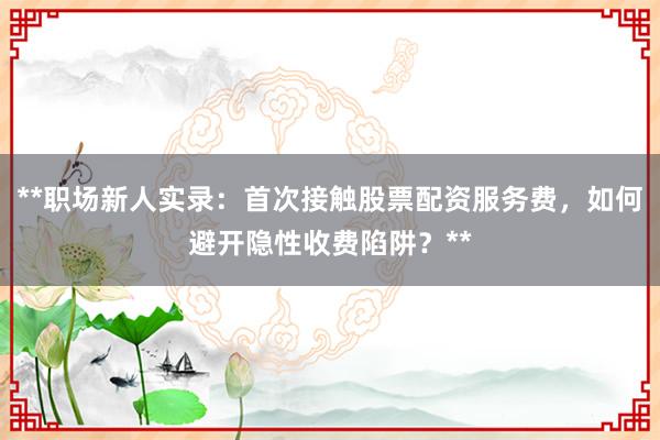 **职场新人实录：首次接触股票配资服务费，如何避开隐性收费陷阱？**