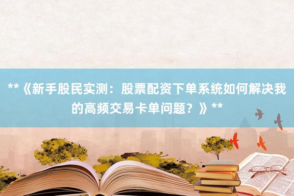 **《新手股民实测：股票配资下单系统如何解决我的高频交易卡单问题？》**