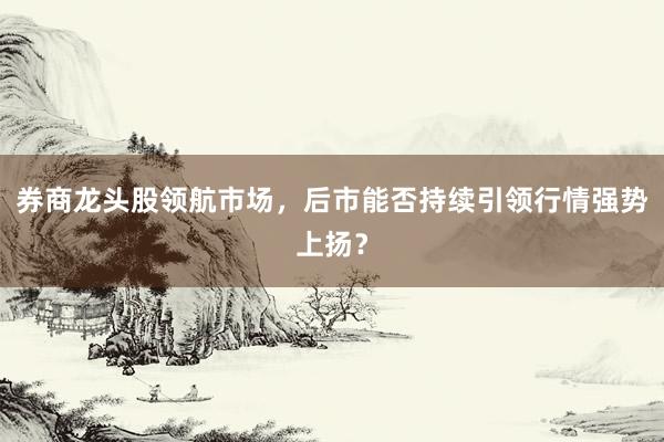 券商龙头股领航市场，后市能否持续引领行情强势上扬？