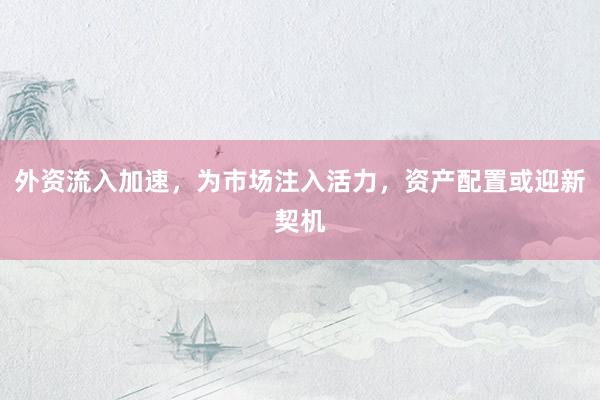 外资流入加速，为市场注入活力，资产配置或迎新契机