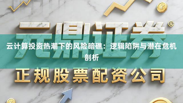 云计算投资热潮下的风险暗礁：逻辑陷阱与潜在危机剖析
