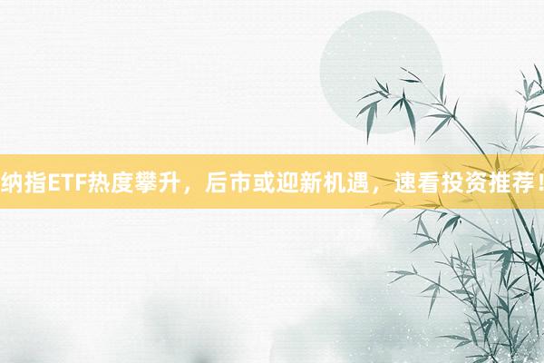 纳指ETF热度攀升，后市或迎新机遇，速看投资推荐！