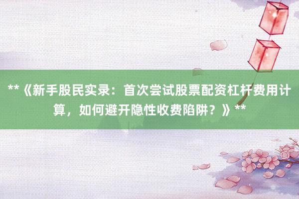 **《新手股民实录：首次尝试股票配资杠杆费用计算，如何避开隐性收费陷阱？》**