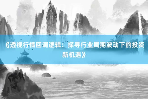《透视行情回调逻辑：探寻行业周期波动下的投资新机遇》