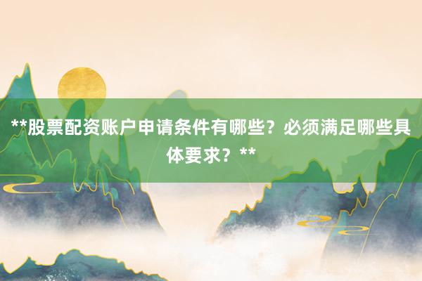 **股票配资账户申请条件有哪些？必须满足哪些具体要求？**