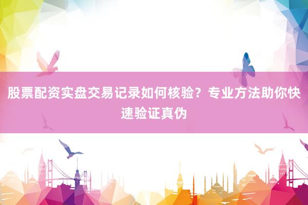 股票配资实盘交易记录如何核验？专业方法助你快速验证真伪